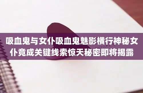 吸血鬼与女仆吸血鬼魅影横行神秘女仆竟成关键线索惊天秘密即将揭露