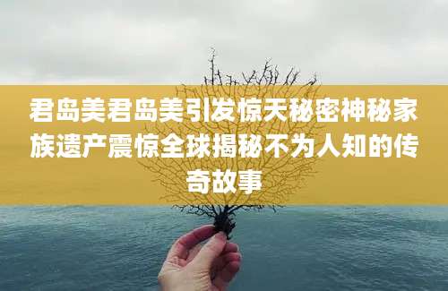 君岛美君岛美引发惊天秘密神秘家族遗产震惊全球揭秘不为人知的传奇故事