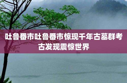 吐鲁番市吐鲁番市惊现千年古墓群考古发现震惊世界