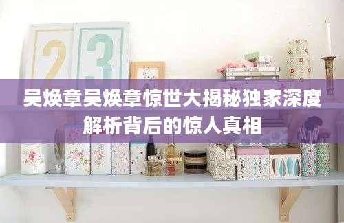 吴焕章吴焕章惊世大揭秘独家深度解析背后的惊人真相