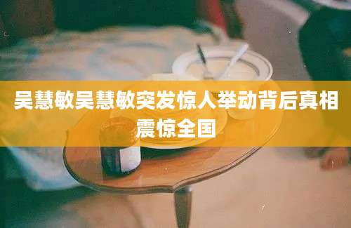 吴慧敏吴慧敏突发惊人举动背后真相震惊全国