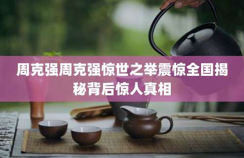周克强周克强惊世之举震惊全国揭秘背后惊人真相