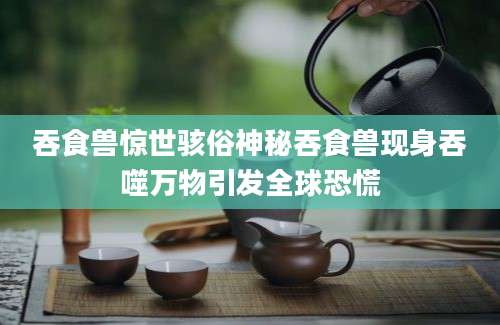 吞食兽惊世骇俗神秘吞食兽现身吞噬万物引发全球恐慌