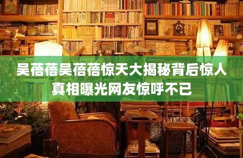 吴蓓蓓吴蓓蓓惊天大揭秘背后惊人真相曝光网友惊呼不已