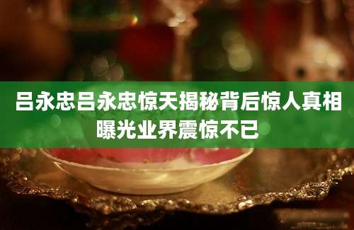 吕永忠吕永忠惊天揭秘背后惊人真相曝光业界震惊不已