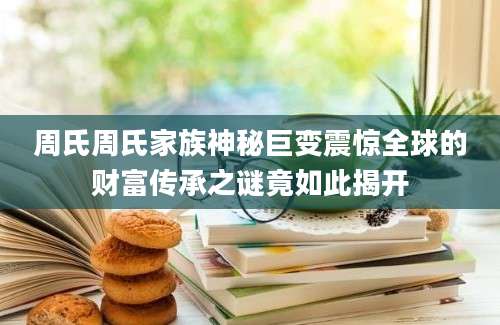 周氏周氏家族神秘巨变震惊全球的财富传承之谜竟如此揭开