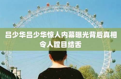 吕少华吕少华惊人内幕曝光背后真相令人瞠目结舌