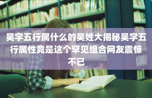 吴字五行属什么的吴姓大揭秘吴字五行属性竟是这个罕见组合网友震惊不已