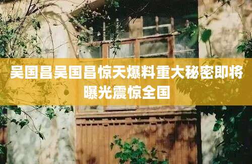 吴国昌吴国昌惊天爆料重大秘密即将曝光震惊全国