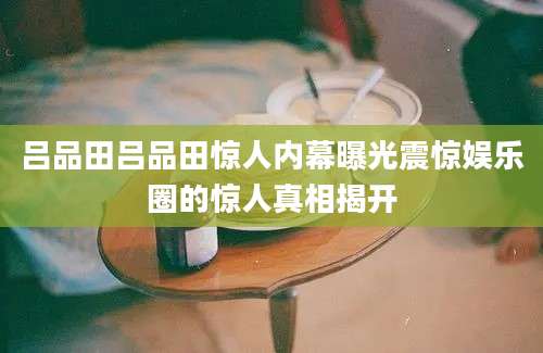 吕品田吕品田惊人内幕曝光震惊娱乐圈的惊人真相揭开