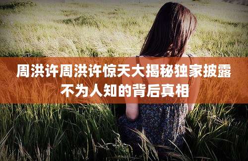 周洪许周洪许惊天大揭秘独家披露不为人知的背后真相