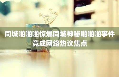 同城啪啪啪惊爆同城神秘啪啪啪事件竟成网络热议焦点
