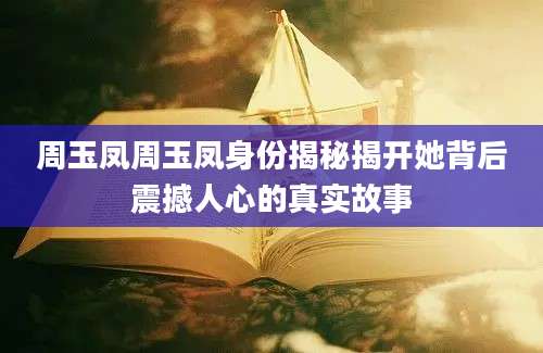 周玉凤周玉凤身份揭秘揭开她背后震撼人心的真实故事