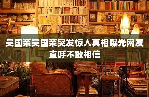 吴国荣吴国荣突发惊人真相曝光网友直呼不敢相信