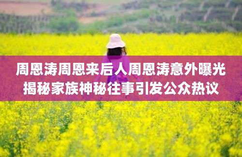 周恩涛周恩来后人周恩涛意外曝光揭秘家族神秘往事引发公众热议