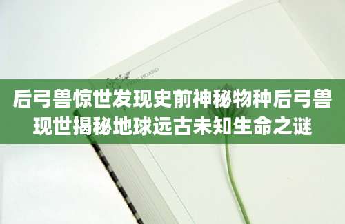 后弓兽惊世发现史前神秘物种后弓兽现世揭秘地球远古未知生命之谜