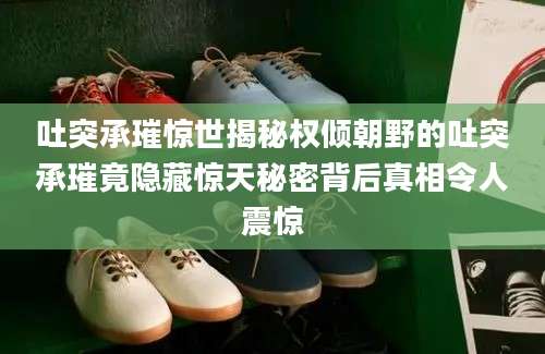 吐突承璀惊世揭秘权倾朝野的吐突承璀竟隐藏惊天秘密背后真相令人震惊