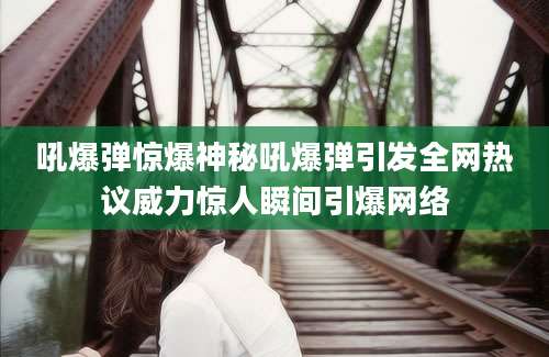 吼爆弹惊爆神秘吼爆弹引发全网热议威力惊人瞬间引爆网络
