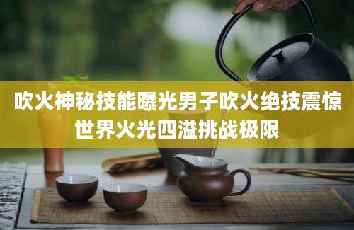 吹火神秘技能曝光男子吹火绝技震惊世界火光四溢挑战极限