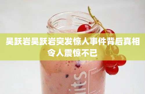 吴跃岩吴跃岩突发惊人事件背后真相令人震惊不已