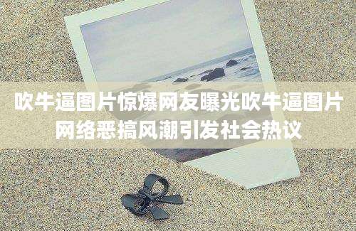 吹牛逼图片惊爆网友曝光吹牛逼图片网络恶搞风潮引发社会热议