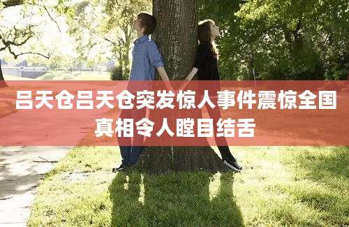 吕天仓吕天仓突发惊人事件震惊全国真相令人瞠目结舌