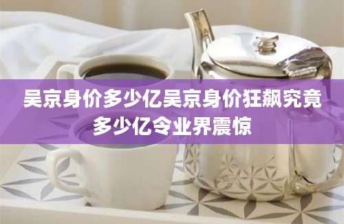 吴京身价多少亿吴京身价狂飙究竟多少亿令业界震惊