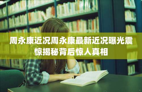 周永康近况周永康最新近况曝光震惊揭秘背后惊人真相