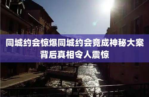同城约会惊爆同城约会竟成神秘大案背后真相令人震惊