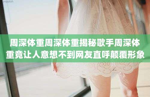 周深体重周深体重揭秘歌手周深体重竟让人意想不到网友直呼颠覆形象