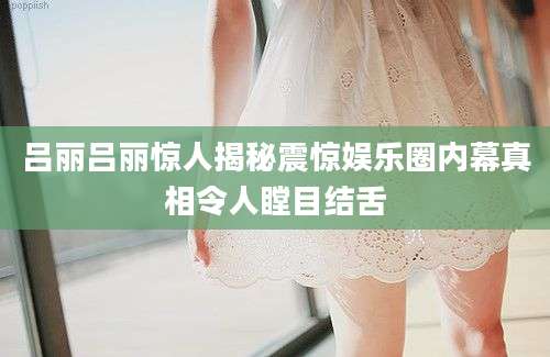 吕丽吕丽惊人揭秘震惊娱乐圈内幕真相令人瞠目结舌