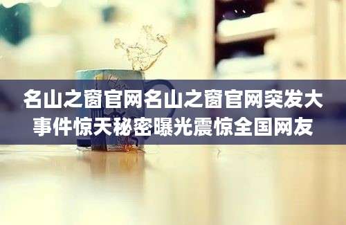 名山之窗官网名山之窗官网突发大事件惊天秘密曝光震惊全国网友