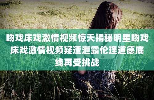 吻戏床戏激情视频惊天揭秘明星吻戏床戏激情视频疑遭泄露伦理道德底线再受挑战