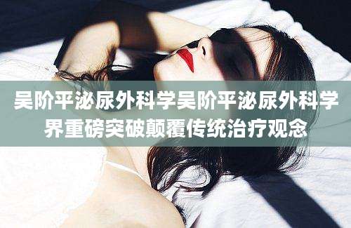 吴阶平泌尿外科学吴阶平泌尿外科学界重磅突破颠覆传统治疗观念