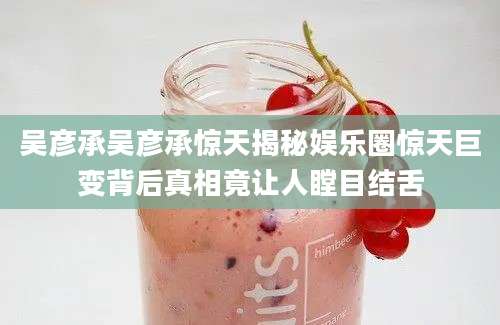 吴彦承吴彦承惊天揭秘娱乐圈惊天巨变背后真相竟让人瞠目结舌
