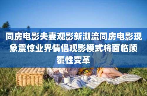 同房电影夫妻观影新潮流同房电影现象震惊业界情侣观影模式将面临颠覆性变革