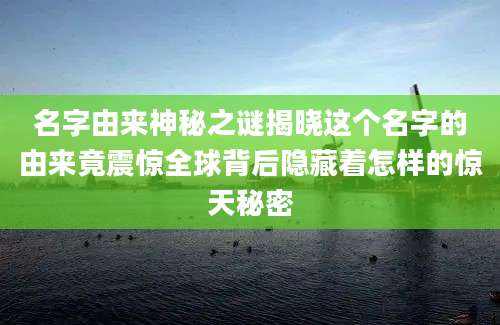 名字由来神秘之谜揭晓这个名字的由来竟震惊全球背后隐藏着怎样的惊天秘密