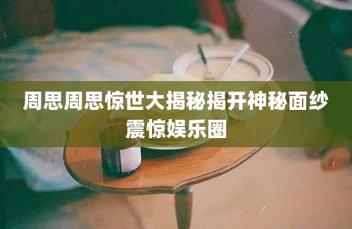 周思周思惊世大揭秘揭开神秘面纱震惊娱乐圈