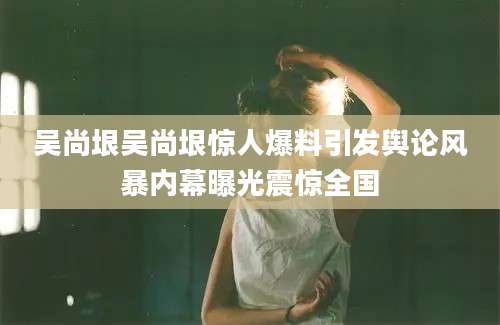 吴尚垠吴尚垠惊人爆料引发舆论风暴内幕曝光震惊全国