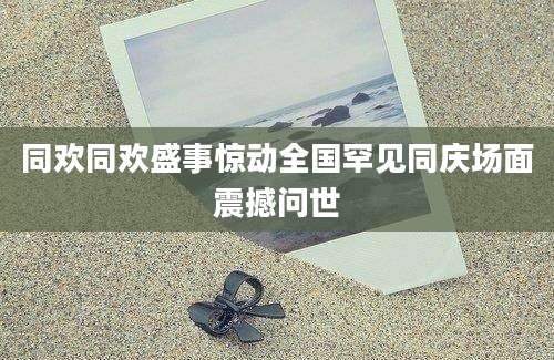 同欢同欢盛事惊动全国罕见同庆场面震撼问世