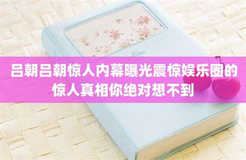 吕朝吕朝惊人内幕曝光震惊娱乐圈的惊人真相你绝对想不到