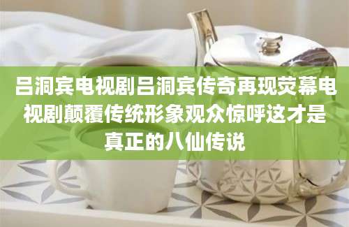 吕洞宾电视剧吕洞宾传奇再现荧幕电视剧颠覆传统形象观众惊呼这才是真正的八仙传说