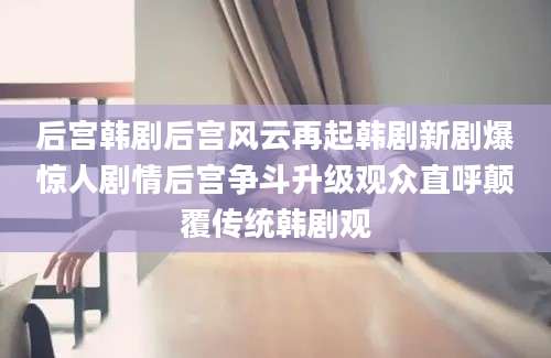 后宫韩剧后宫风云再起韩剧新剧爆惊人剧情后宫争斗升级观众直呼颠覆传统韩剧观