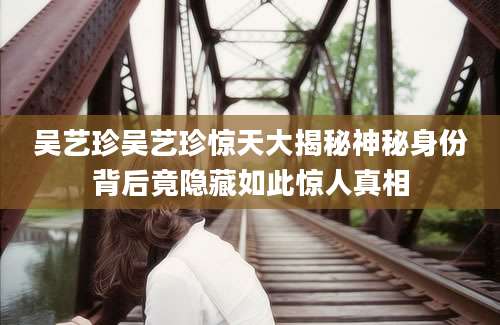 吴艺珍吴艺珍惊天大揭秘神秘身份背后竟隐藏如此惊人真相