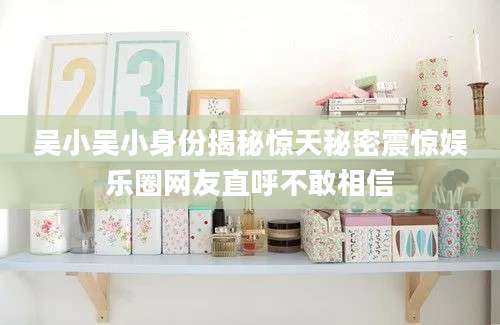 吴小吴小身份揭秘惊天秘密震惊娱乐圈网友直呼不敢相信