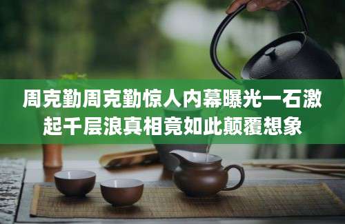 周克勤周克勤惊人内幕曝光一石激起千层浪真相竟如此颠覆想象
