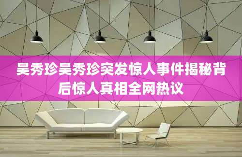 吴秀珍吴秀珍突发惊人事件揭秘背后惊人真相全网热议