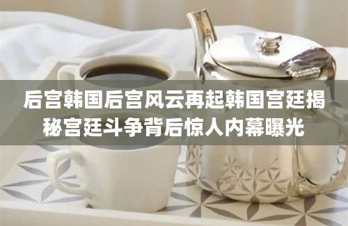 后宫韩国后宫风云再起韩国宫廷揭秘宫廷斗争背后惊人内幕曝光