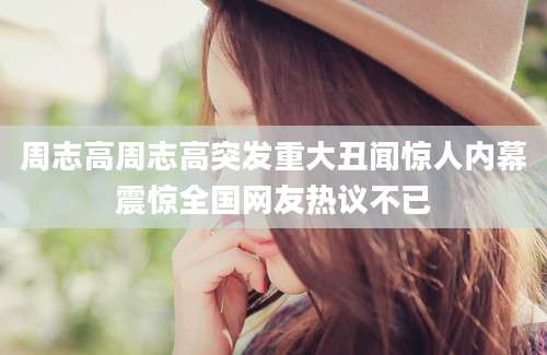 周志高周志高突发重大丑闻惊人内幕震惊全国网友热议不已
