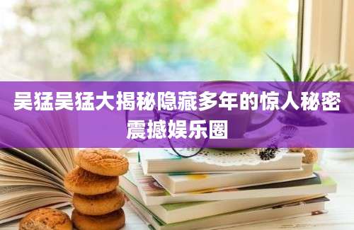 吴猛吴猛大揭秘隐藏多年的惊人秘密震撼娱乐圈